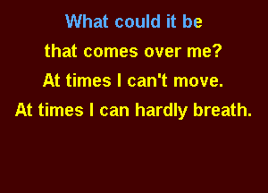 What could it be
that comes over me?
At times I can't move.

At times I can hardly breath.