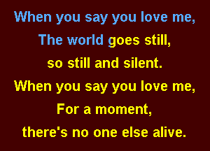 When you say you love me,
The world goes still,
so still and silent.
When you say you love me,
For a moment,
there's no one else alive.