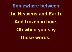 Somewhere between
the Heavens and Earth,
And frozen in time,

Oh when you say
those words.