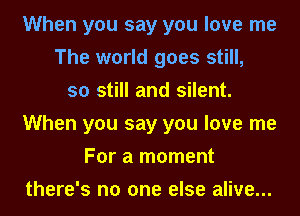 When you say you love me
The world goes still,
so still and silent.
When you say you love me
For a moment
there's no one else alive...
