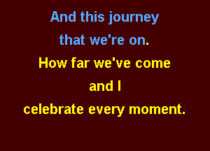 And this journey
that we're on.
How far we've come
and l

celebrate every moment.
