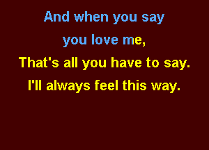 And when you say
you love me,
That's all you have to say.

I'll always feel this way.