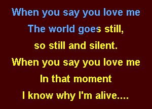 When you say you love me
The world goes still,
so still and silent.
When you say you love me

In that moment

I know why I'm alive.... I