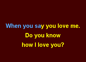 When you say you love me.
Do you know

how I love you?