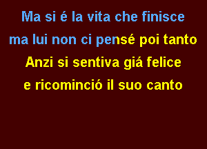 Ma si (e la vita che finisce
ma lui non ci pensfe poi tanto
Anzi si sentiva gia felice
e ricomincif) il suo canto