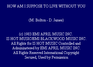 HOW AM I SUPPOSE TO LIVE WITHOUT YOU

(M. Bolton - D. James)

(c) 1983 EMI APRIL MUSIC INC.
IS HOT MUSICIEMI BLACKWOOD MUSIC INC.
All Rights for IS HOT MUSIC Controlled and
Admininstered by EMI APRIL MUSIC INC.
All Rights Reserved International Copyright
Secured Used by Permission