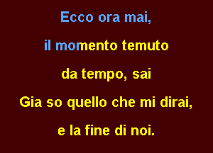 Ecco ora mai,

il momento temuto

da tempo, sai

Gia so quello che mi dirai,

e la fine di noi.