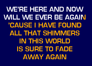 WERE HERE AND NOW
WILL WE EVER BE AGAIN
'CAUSE I HAVE FOUND
ALL THAT SHIMMERS
IN THIS WORLD
IS SURE TO FADE
AWAY AGAIN