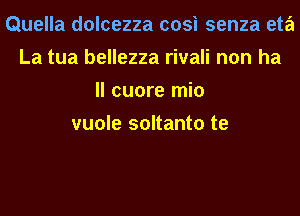 Quella dolcezza cosi senza eta
La tua bellezza rivali non ha
ll cuore mio
vuole soltanto te