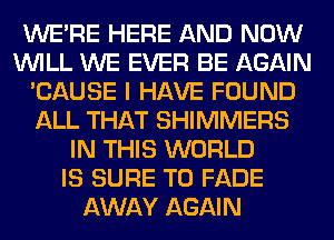 WERE HERE AND NOW
WILL WE EVER BE AGAIN
'CAUSE I HAVE FOUND
ALL THAT SHIMMERS
IN THIS WORLD
IS SURE TO FADE
AWAY AGAIN