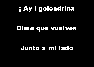 i Ay ! golondrina

Dime que vuelves

Junto a mi lado