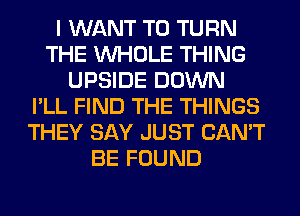 I WANT TO TURN
THE WHOLE THING
UPSIDE DOWN
I'LL FIND THE THINGS
THEY SAY JUST CAN'T
BE FOUND