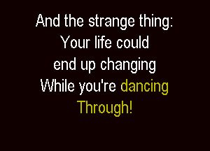 And the strange thing
Your life could
end up changing

While you're dancing
Through!