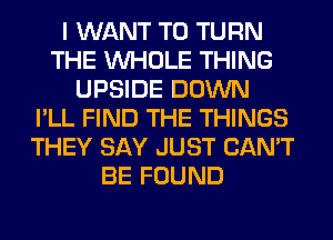 I WANT TO TURN
THE WHOLE THING
UPSIDE DOWN
I'LL FIND THE THINGS
THEY SAY JUST CAN'T
BE FOUND