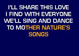 I'LL SHARE THIS LOVE
I FIND WITH EVERYONE
WE'LL SING AND DANCE
T0 MOTHER NATURES
SONGS