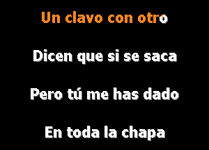 Un clavo con otro

Dicen que si se saca

Pero tti me has dado

En toda la chapa