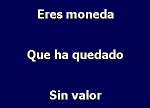 Eres moneda

Que ha quedado

Sin valor