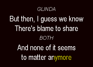 GLINDA

But then, I guess we know
There's blame to share

BOTH

And none of it seems
to matter anymore
