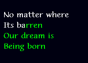 No matter where
Its barren

Our dream is
Being born