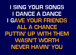 I SING YOUR SONGS
I DANCE A DANCE
I GAVE YOUR FRIENDS
ALL A CHANCE
PU'I'I'IN' UP INITH THEM
WASN'T WORTH
NEVER HAVIN' YOU