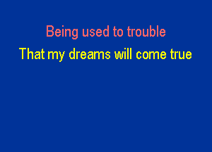 Being used to trouble
That my dreams will come true