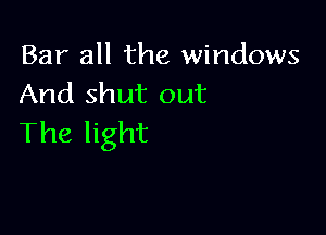 Bar all the windows
And shut out

The light