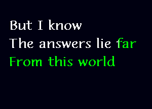 But I know
The answers lie far

From this world