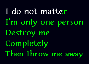 I do not matter
I'm only one person

Destroy me

Completely
Then throw me away