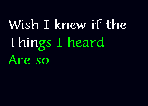 Wish I knew if the
Things I heard

Are so