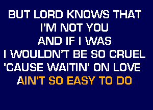 BUT LORD KNOWS THAT
I'M NOT YOU
AND IF I WAS
I WOULDN'T BE SO CRUEL
'CAUSE WAITIN' 0N LOVE
AIN'T SO EASY TO DO