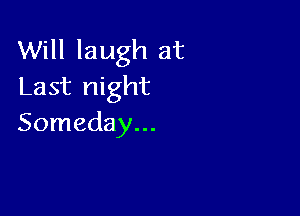 Will laugh at
Last night

Someday...