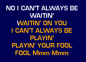 NO I CAN'T ALWAYS BE
WAITIN'
WAITIN' ON YOU
I CAN'T ALWAYS BE
PLAYIN'
PLAYIN' YOUR FOOL
FOOL Mmm Mmm