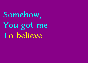 Somehow,
You got me

To believe