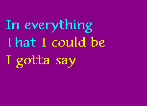 In everything
That I could be

I gotta say