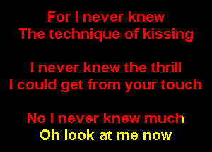 For I never knew
The technique of kissing

I never knew the thrill
I could get from your touch

No I never knew much
Oh look at me now