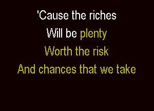 'Cause the riches
Will be plenty
Worth the risk

And chances that we take