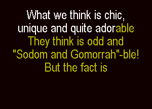 What we think is chic,
unique and quite adorable
They think is odd and

Sodom and Gomorrah-ble!
But the fact is