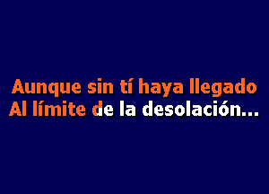 Aunque sin ti haya llegado

Al limite de la desolaci6n...