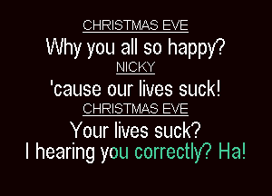 CHRISTMAS EVE

Why you all so happY?

NICKY

'cause our lives suck!
CHRISTMAS EVE

Your lives suck?

I hearing you correctly? Ha! I