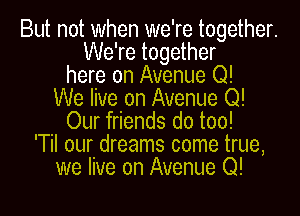 But not when we're together.
We're together
here on Avenue Q!
We live on Avenue Q!
Our friends do too!
'Til our dreams come true,
we live on Avenue Q!