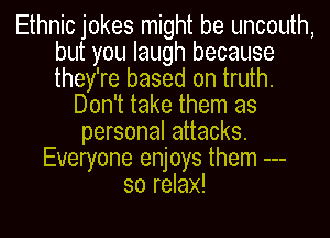 Ethnic jokes might be uncouth,
but you laugh because
they're based on truth.

Don't take them as
personal attacks.
Everyone enjoys them
so relax!