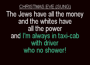 CHRISTMAS EVE (SUNE31

The Jews have all the money
and the whites have
all the power
and I'm always in taxi-cab
With driver
who no shower!
