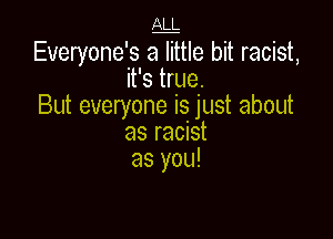 ALL

Everyone's aTttle bit racist,
it's true.
But everyone is just about

as racist
as you!