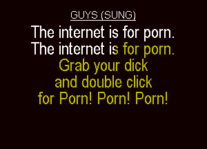 GUYS (SUNG!

The internet is for porn.
The internet is for porn.
Grab your dick

and double click
for Porn! Porn! Porn!