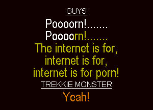 GUYS

Poooorn! .......
Poooorn! .......
The internet is for,
internet is for,

internet is for porn!
TREKKIE MONSTER

Yeah! I