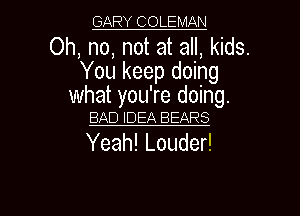 GARY COLEMAN

Oh, no, not at all, kids.
You keep doing

what you're doing.
BAD IDEA BEARS

Yeah! Louder!

g