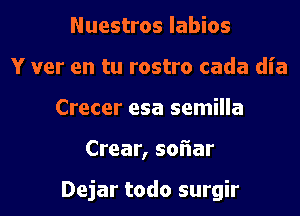 Nuestros labios
Y ver en tu rostro cada dia
Crecer esa semilla
Crear, soiiar

Dejar todo surgir