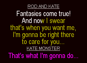 ROD AND KATE

Fantasies come true!
And now I swear
that's when you want me,
I'm gonna be right there

to care for you...
KATE MONSTER