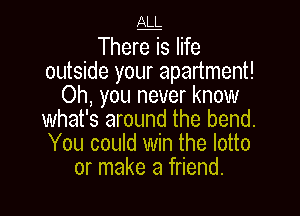 JLLL

There is life
outside your apartment!
Oh, you never know

what's around the bend.
You could win the lotto
or make a friend.