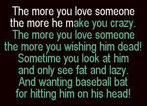 The more you love someone

the more he make you crazy.

The more you love someone

the more you wishing him dead!

Sometime you look at him
and only see fat and lazy.
And wanting baseball bat
for hitting him on his head!